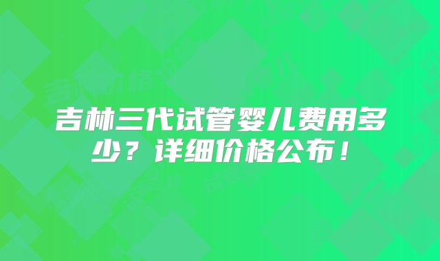 吉林三代试管婴儿费用多少？详细价格公布！