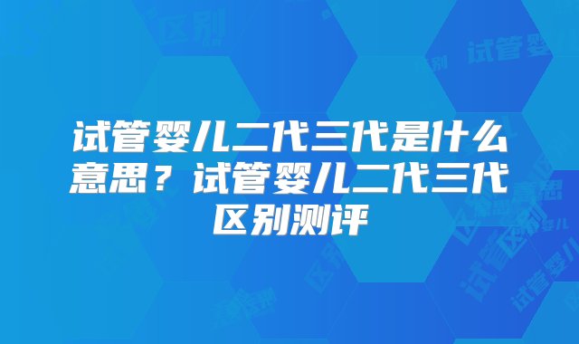 试管婴儿二代三代是什么意思？试管婴儿二代三代区别测评