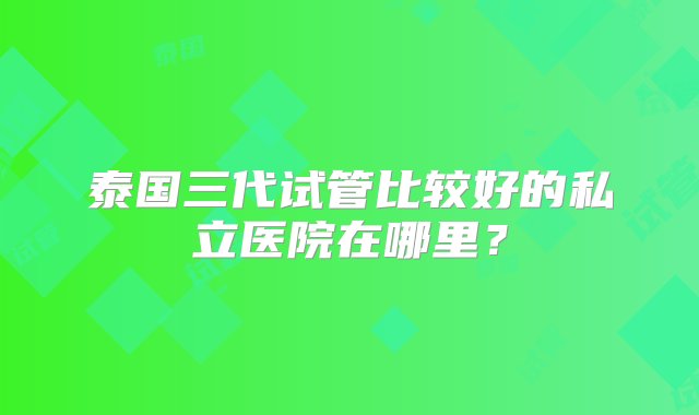 泰国三代试管比较好的私立医院在哪里？