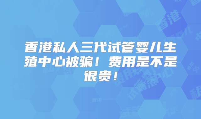 香港私人三代试管婴儿生殖中心被骗！费用是不是很贵！