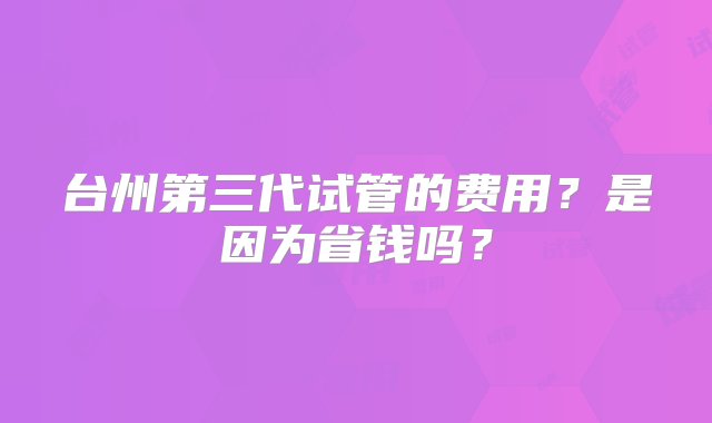 台州第三代试管的费用？是因为省钱吗？