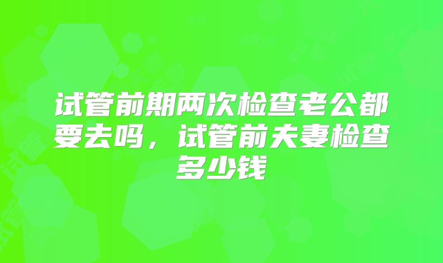 试管前期两次检查老公都要去吗，试管前夫妻检查多少钱