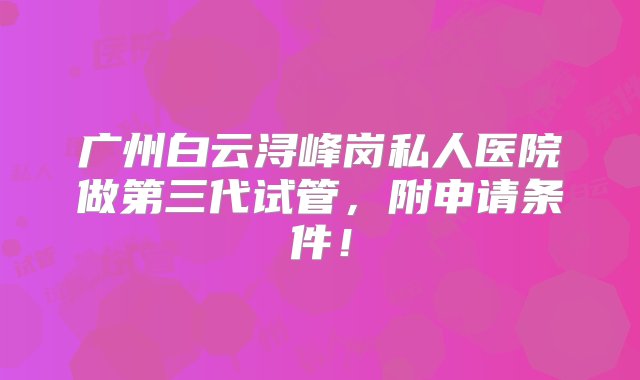 广州白云浔峰岗私人医院做第三代试管，附申请条件！