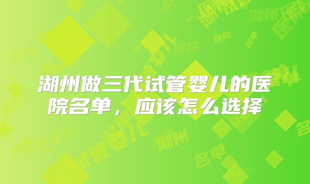 湖州做三代试管婴儿的医院名单，应该怎么选择