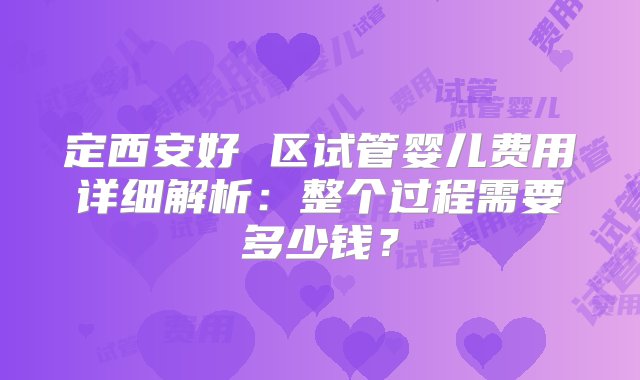 定西安好 区试管婴儿费用详细解析：整个过程需要多少钱？