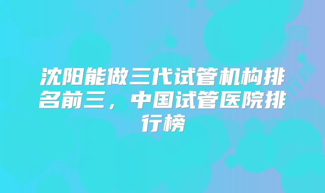 沈阳能做三代试管机构排名前三，中国试管医院排行榜