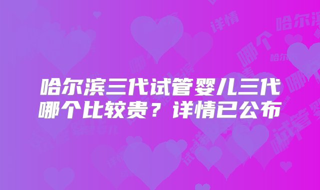 哈尔滨三代试管婴儿三代哪个比较贵？详情已公布