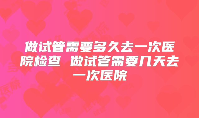 做试管需要多久去一次医院检查 做试管需要几天去一次医院