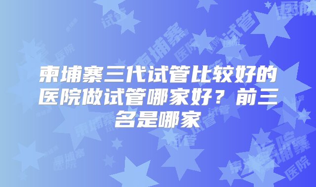 柬埔寨三代试管比较好的医院做试管哪家好？前三名是哪家