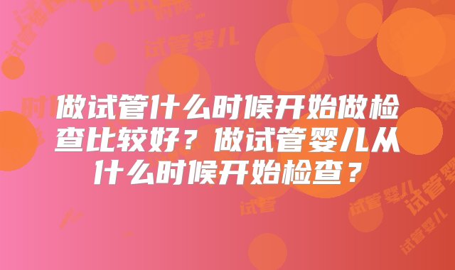 做试管什么时候开始做检查比较好？做试管婴儿从什么时候开始检查？