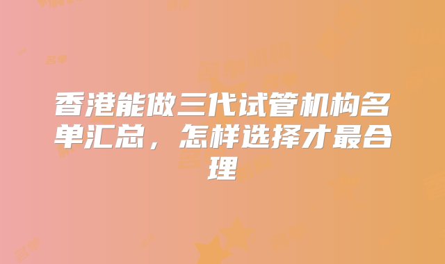 香港能做三代试管机构名单汇总，怎样选择才最合理