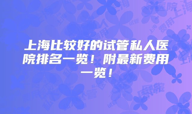 上海比较好的试管私人医院排名一览！附最新费用一览！