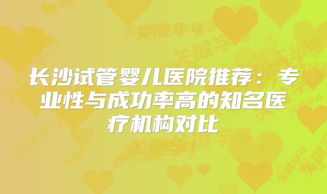 长沙试管婴儿医院推荐：专业性与成功率高的知名医疗机构对比