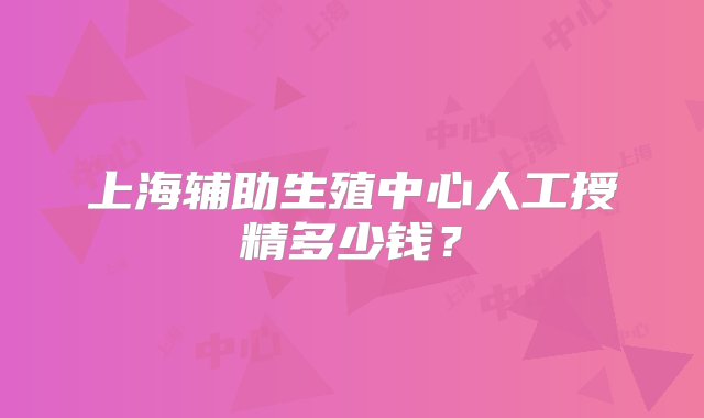 上海辅助生殖中心人工授精多少钱？