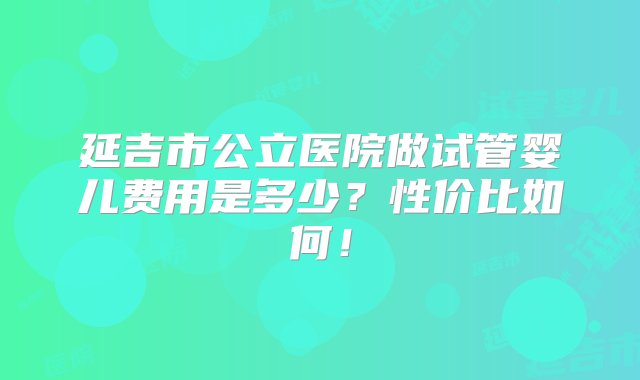 延吉市公立医院做试管婴儿费用是多少？性价比如何！