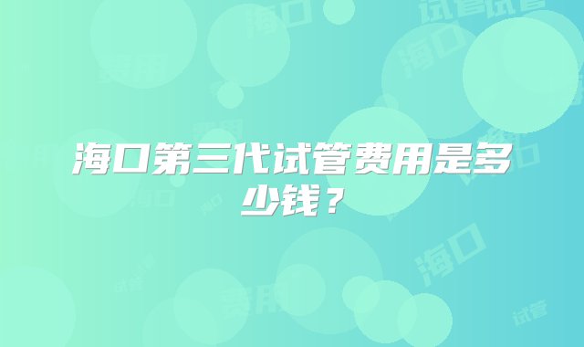 海口第三代试管费用是多少钱？