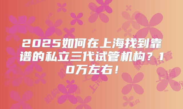 2025如何在上海找到靠谱的私立三代试管机构？10万左右！