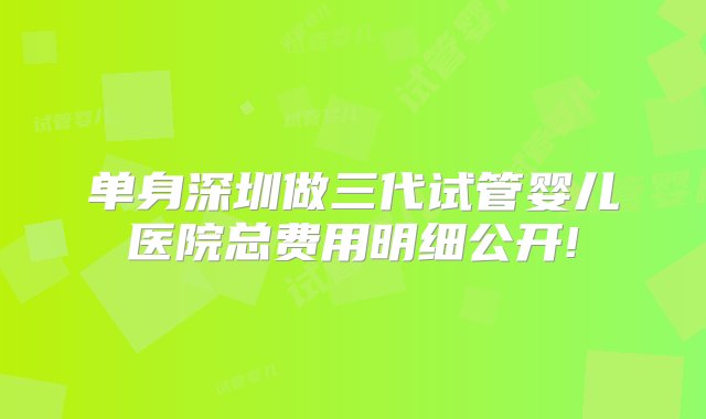 单身深圳做三代试管婴儿医院总费用明细公开!