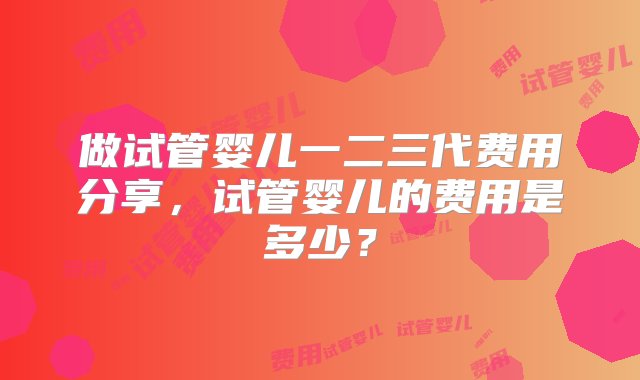 做试管婴儿一二三代费用分享，试管婴儿的费用是多少？