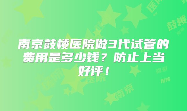 南京鼓楼医院做3代试管的费用是多少钱？防止上当好评！