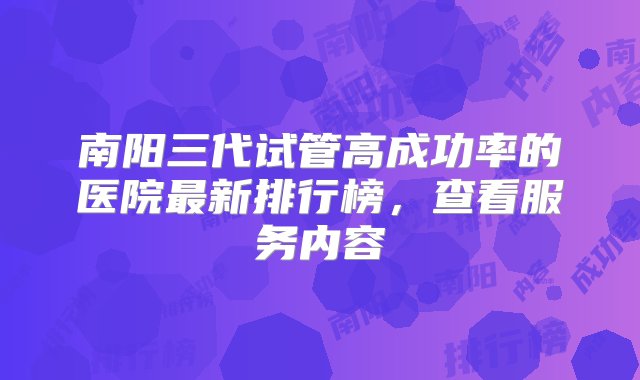 南阳三代试管高成功率的医院最新排行榜，查看服务内容