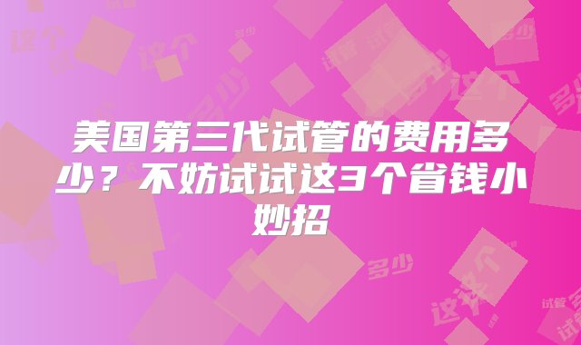 美国第三代试管的费用多少？不妨试试这3个省钱小妙招