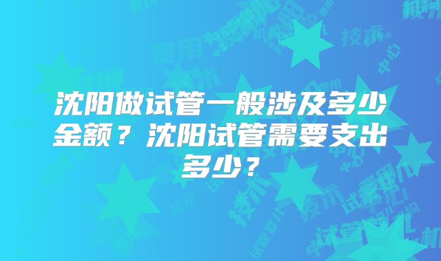 沈阳做试管一般涉及多少金额？沈阳试管需要支出多少？