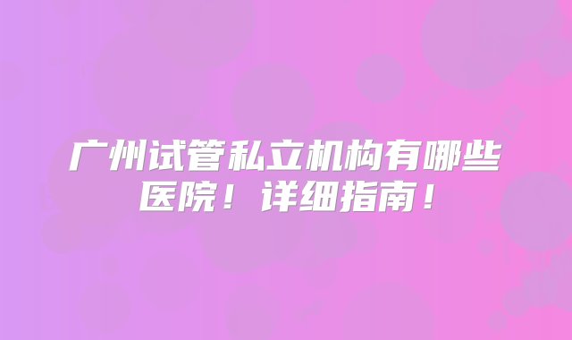 广州试管私立机构有哪些医院！详细指南！