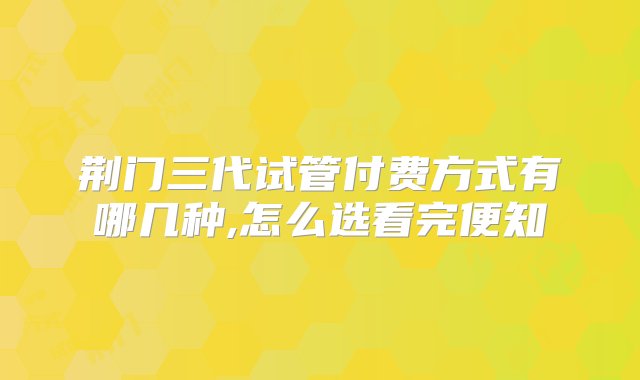 荆门三代试管付费方式有哪几种,怎么选看完便知