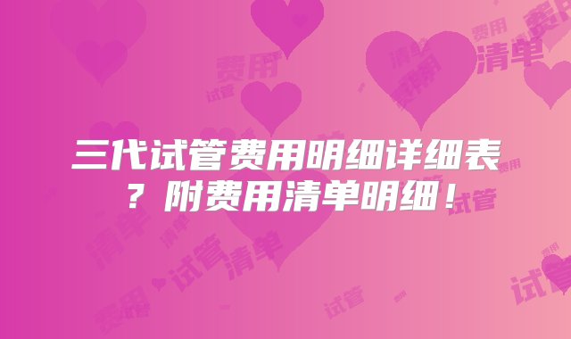 三代试管费用明细详细表？附费用清单明细！