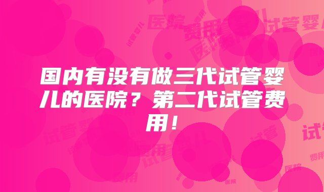 国内有没有做三代试管婴儿的医院？第二代试管费用！