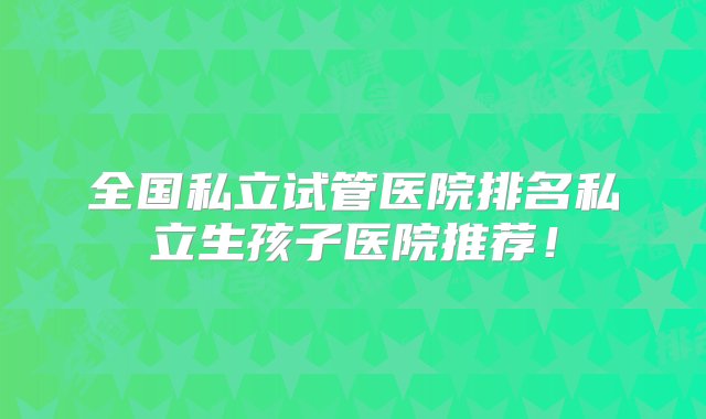 全国私立试管医院排名私立生孩子医院推荐！