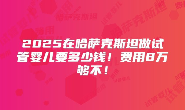 2025在哈萨克斯坦做试管婴儿要多少钱！费用8万够不！