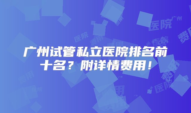 广州试管私立医院排名前十名？附详情费用！