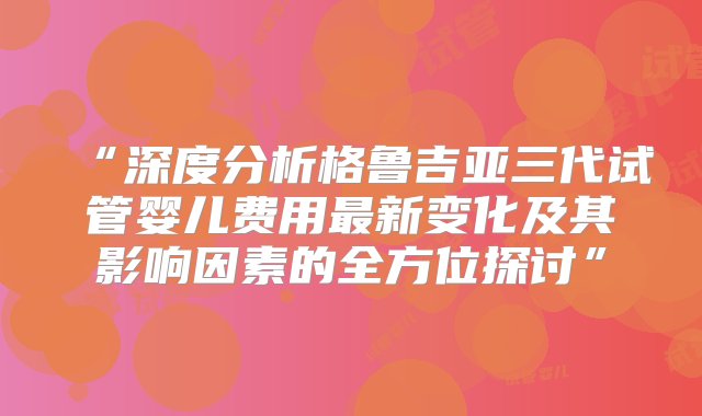 “深度分析格鲁吉亚三代试管婴儿费用最新变化及其影响因素的全方位探讨”