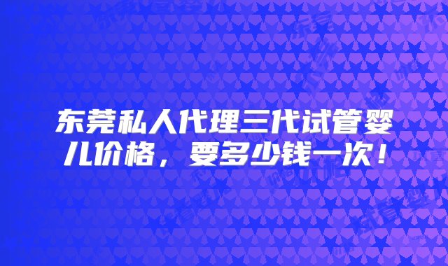 东莞私人代理三代试管婴儿价格，要多少钱一次！