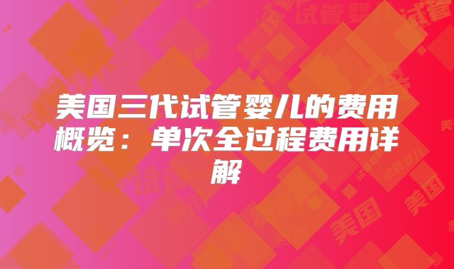 美国三代试管婴儿的费用概览：单次全过程费用详解