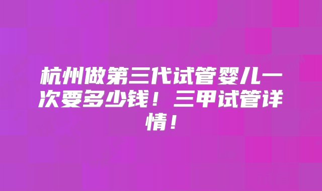 杭州做第三代试管婴儿一次要多少钱！三甲试管详情！