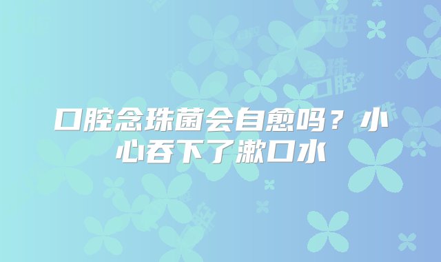 口腔念珠菌会自愈吗？小心吞下了漱口水