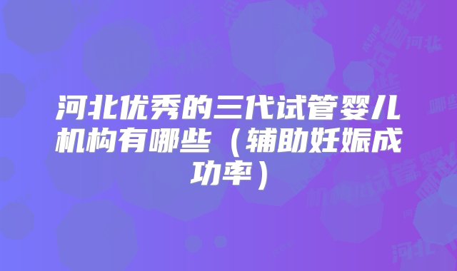 河北优秀的三代试管婴儿机构有哪些（辅助妊娠成功率）