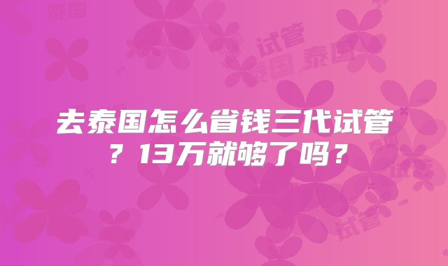 去泰国怎么省钱三代试管？13万就够了吗？