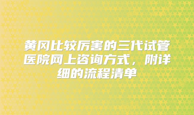 黄冈比较厉害的三代试管医院网上咨询方式，附详细的流程清单