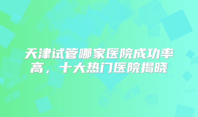 天津试管哪家医院成功率高，十大热门医院揭晓