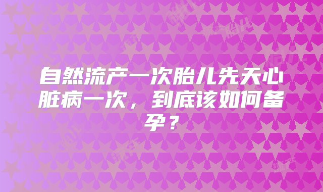 自然流产一次胎儿先天心脏病一次，到底该如何备孕？