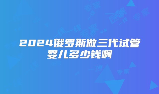 2024俄罗斯做三代试管婴儿多少钱啊