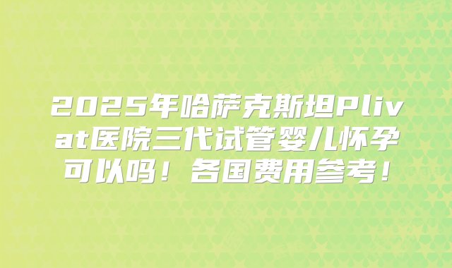 2025年哈萨克斯坦Plivat医院三代试管婴儿怀孕可以吗！各国费用参考！