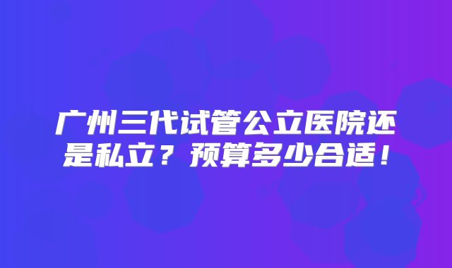 广州三代试管公立医院还是私立？预算多少合适！