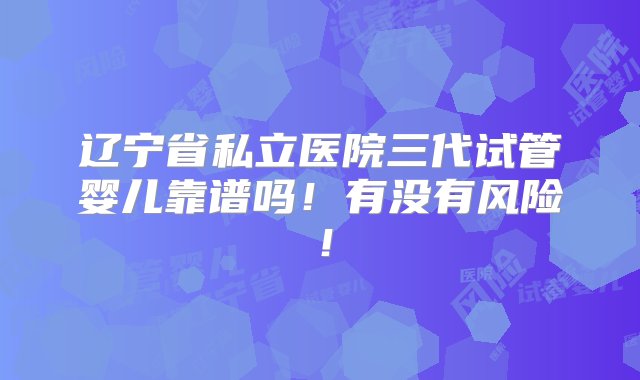 辽宁省私立医院三代试管婴儿靠谱吗！有没有风险！