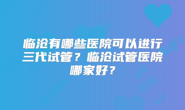 临沧有哪些医院可以进行三代试管？临沧试管医院哪家好？