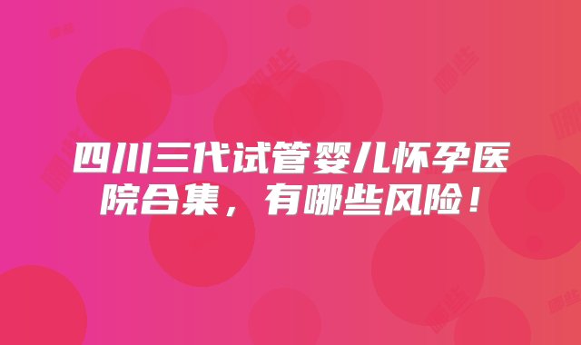 四川三代试管婴儿怀孕医院合集，有哪些风险！